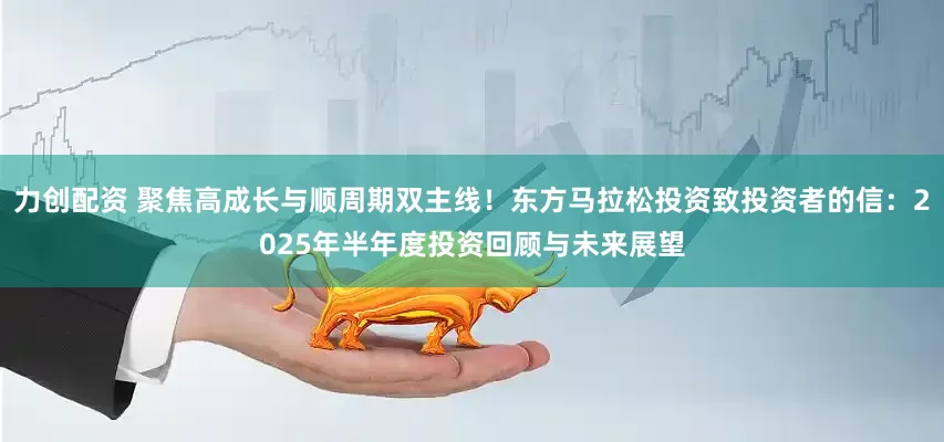 力创配资 聚焦高成长与顺周期双主线！东方马拉松投资致投资者的信：2025年半年度投资回顾与未来展望