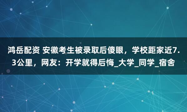 鸿岳配资 安徽考生被录取后傻眼，学校距家近7.3公里，网友：开学就得后悔_大学_同学_宿舍