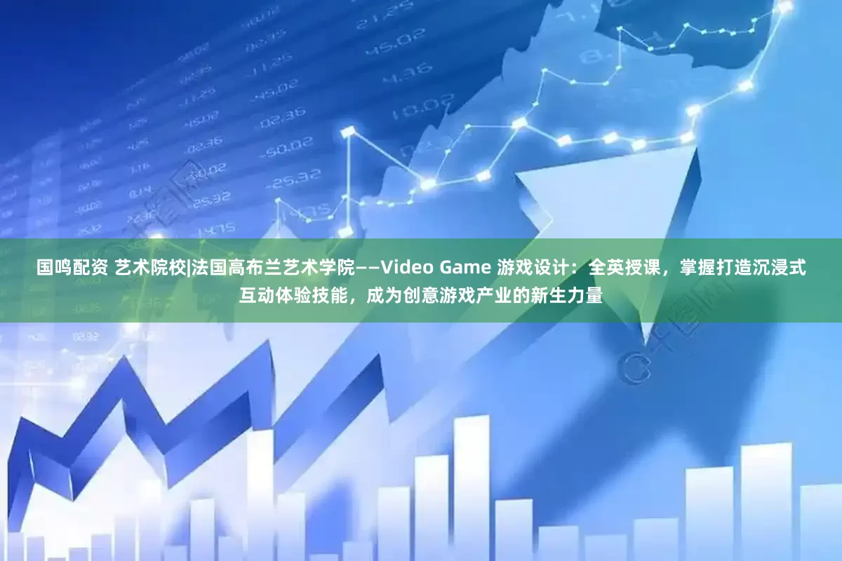 国鸣配资 艺术院校|法国高布兰艺术学院——Video Game 游戏设计：全英授课，掌握打造沉浸式互动体验技能，成为创意游戏产业的新生力量