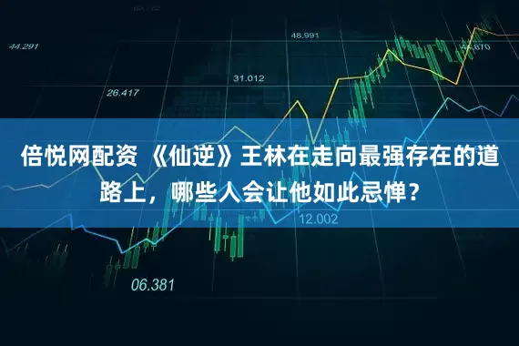 倍悦网配资 《仙逆》王林在走向最强存在的道路上，哪些人会让他如此忌惮？