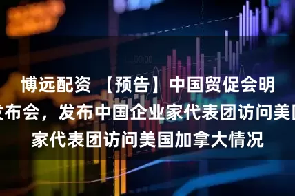 博远配资 【预告】中国贸促会明日召开新闻发布会，发布中国企业家代表团访问美国加拿大情况