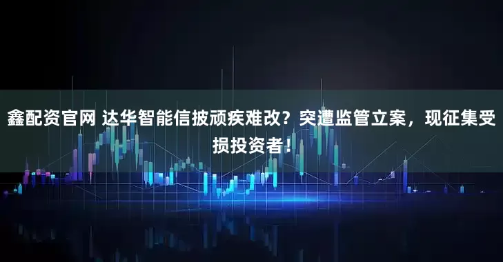 鑫配资官网 达华智能信披顽疾难改？突遭监管立案，现征集受损投资者！