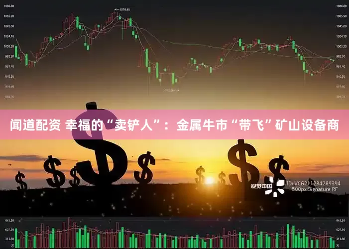闻道配资 幸福的“卖铲人”：金属牛市“带飞”矿山设备商